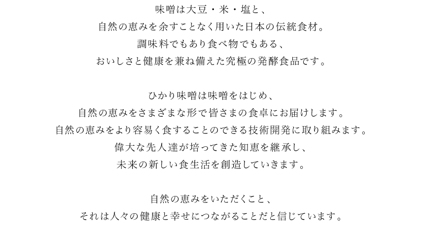 味噌は大豆・米・塩と、自然の恵みを余すことなく用いた日本の伝統食材。調味料でもあり食べ物でもある、おいしさと健康を兼ね備えた究極の発酵食品です。ひかり味噌は味噌をはじめ、自然の恵みをさまざまな形でみなさまの食卓にお届けします。偉大な先人達が培ってきた知恵を継承し、未来の新しい食生活を創造していきます。自然の恵みをいただくこと、それは人々の健康と幸せにつながることだと信じています。