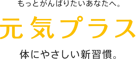 もっとがんばりたいあなたへ。 元気プラス 体にやさしい新習慣。