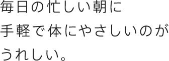 毎日の忙しい朝に手軽で体にやさしいのがうれしい。